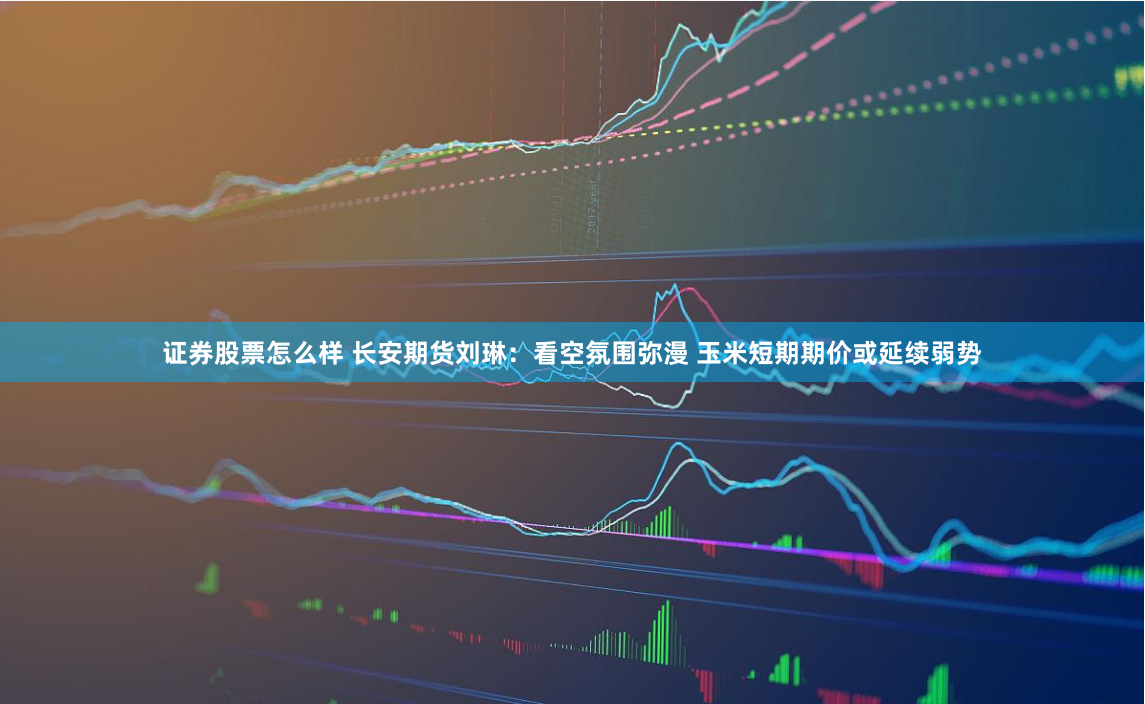 证券股票怎么样 长安期货刘琳：看空氛围弥漫 玉米短期期价或延续弱势