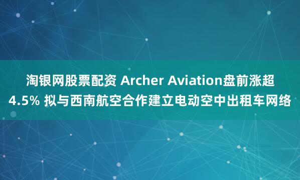 淘银网股票配资 Archer Aviation盘前涨超4.5% 拟与西南航空合作建立电动空中出租车网络