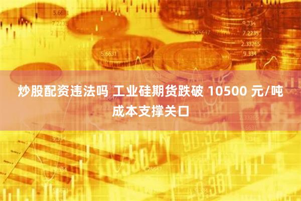 炒股配资违法吗 工业硅期货跌破 10500 元/吨成本支撑关口