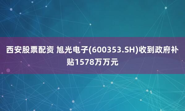 西安股票配资 旭光电子(600353.SH)收到政府补贴1578万万元