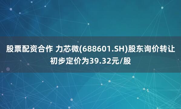 股票配资合作 力芯微(688601.SH)股东询价转让初步定价为39.32元/股