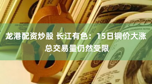 龙港配资炒股 长江有色：15日铜价大涨 总交易量仍然受限