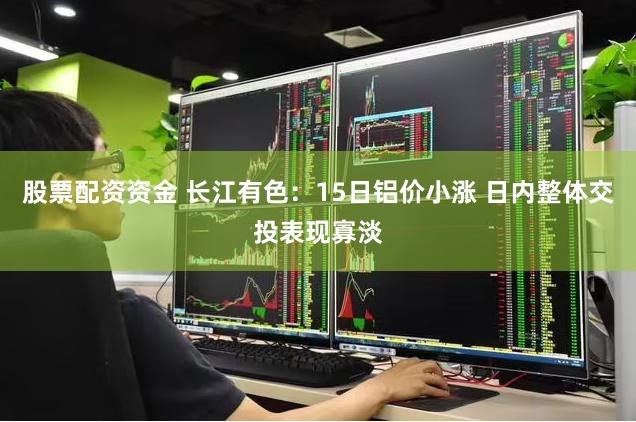 股票配资资金 长江有色：15日铝价小涨 日内整体交投表现寡淡