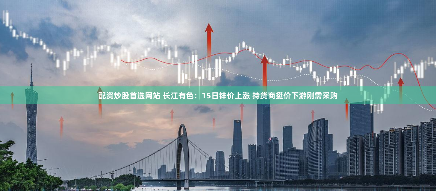 配资炒股首选网站 长江有色：15日锌价上涨 持货商挺价下游刚需采购