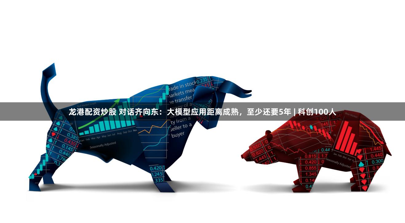 龙港配资炒股 对话齐向东：大模型应用距离成熟，至少还要5年 | 科创100人