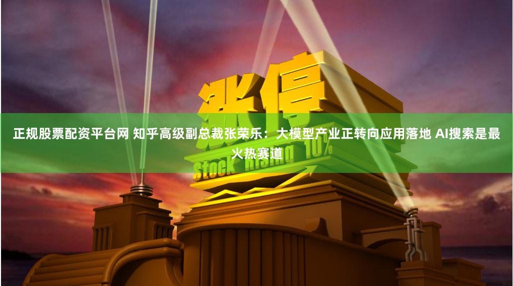 正规股票配资平台网 知乎高级副总裁张荣乐：大模型产业正转向应用落地 AI搜索是最火热赛道