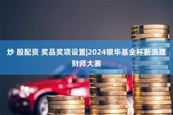 炒 股配资 奖品奖项设置|2024银华基金杯新浪理财师大赛