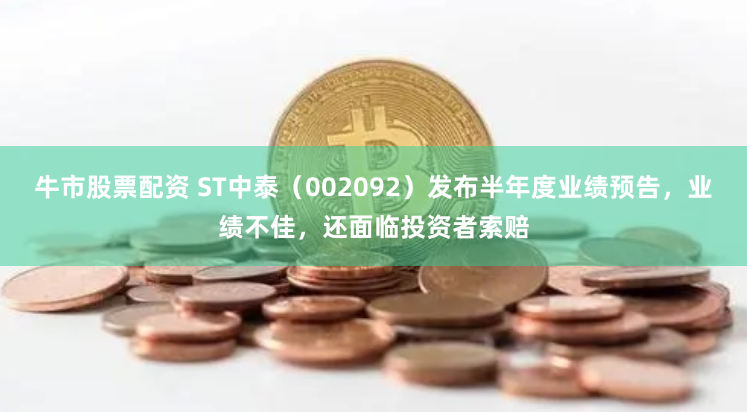 牛市股票配资 ST中泰（002092）发布半年度业绩预告，业绩不佳，还面临投资者索赔