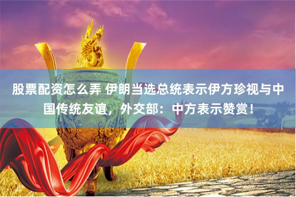 股票配资怎么弄 伊朗当选总统表示伊方珍视与中国传统友谊，外交部：中方表示赞赏！