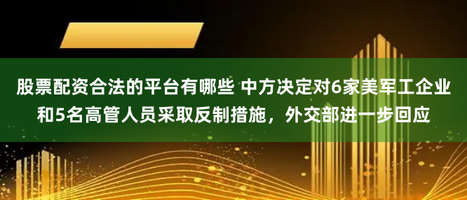 股票配资合法的平台有哪些 中方决定对6家美军工企业和5名高管人员采取反制措施，外交部进一步回应