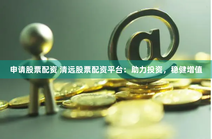 申请股票配资 清远股票配资平台：助力投资，稳健增值