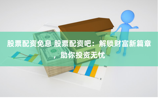 股票配资免息 股票配资吧：解锁财富新篇章，助你投资无忧