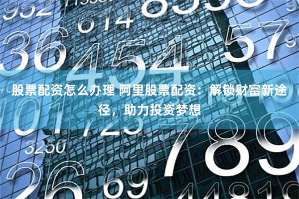 股票配资怎么办理 阿里股票配资：解锁财富新途径，助力投资梦想