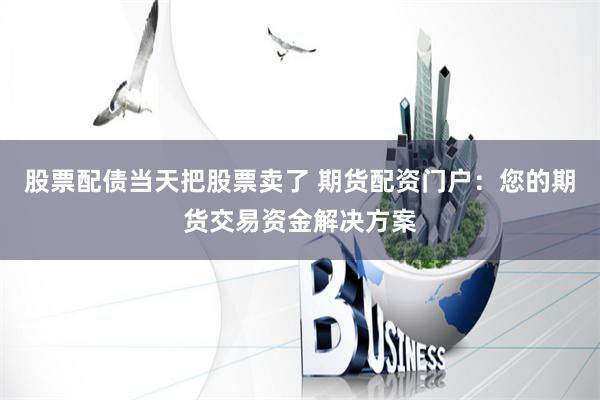 股票配债当天把股票卖了 期货配资门户：您的期货交易资金解决方案