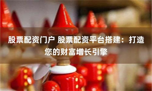 股票配资门户 股票配资平台搭建：打造您的财富增长引擎