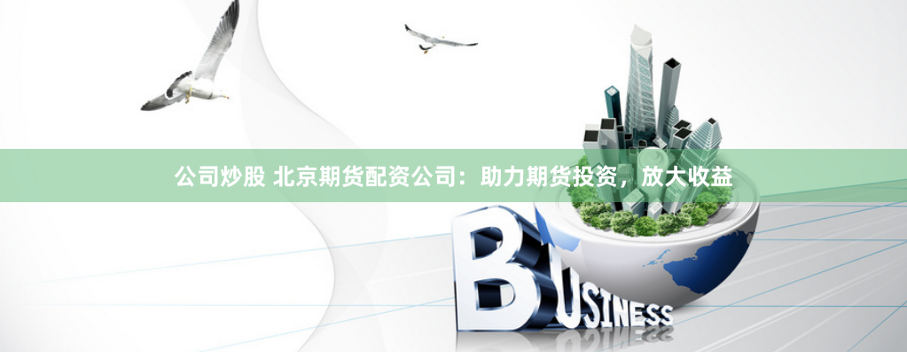 公司炒股 北京期货配资公司：助力期货投资，放大收益