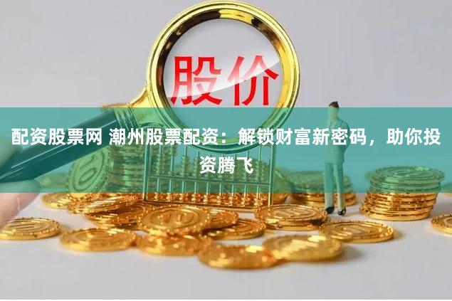 配资股票网 潮州股票配资：解锁财富新密码，助你投资腾飞