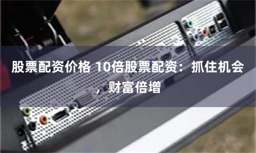 股票配资价格 10倍股票配资：抓住机会，财富倍增