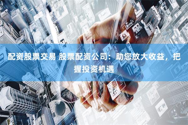 配资股票交易 股票配资公司：助您放大收益，把握投资机遇