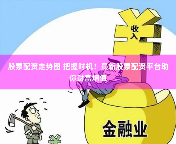 股票配资走势图 把握时机！最新股票配资平台助你财富增值