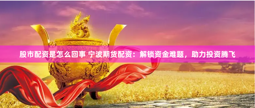 股市配资是怎么回事 宁波期货配资：解锁资金难题，助力投资腾飞
