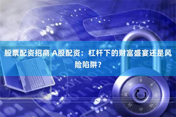 股票配资招商 A股配资：杠杆下的财富盛宴还是风险陷阱？