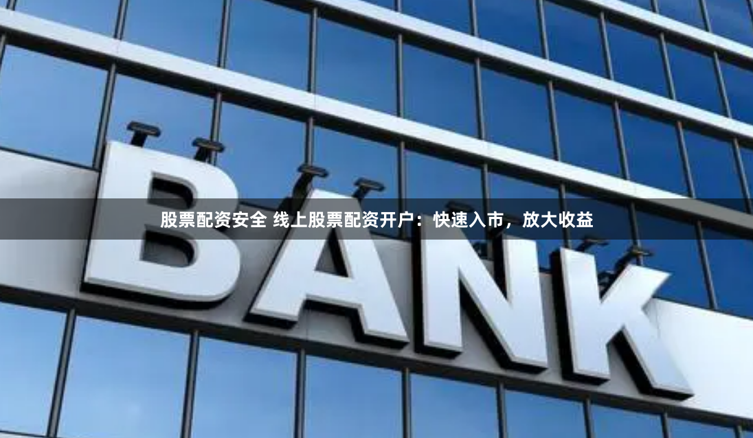 股票配资安全 线上股票配资开户：快速入市，放大收益