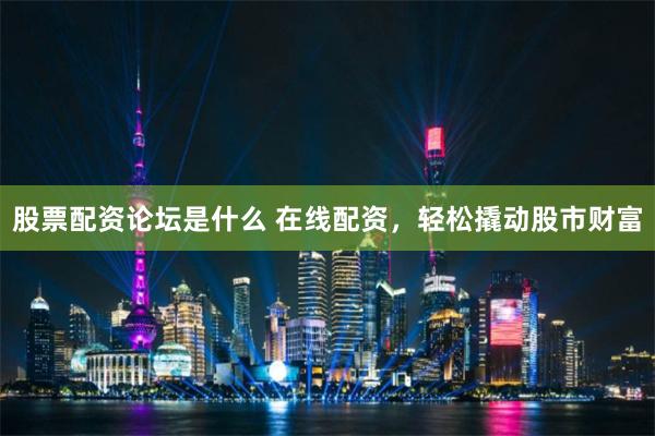 股票配资论坛是什么 在线配资，轻松撬动股市财富