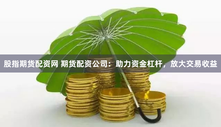 股指期货配资网 期货配资公司：助力资金杠杆，放大交易收益