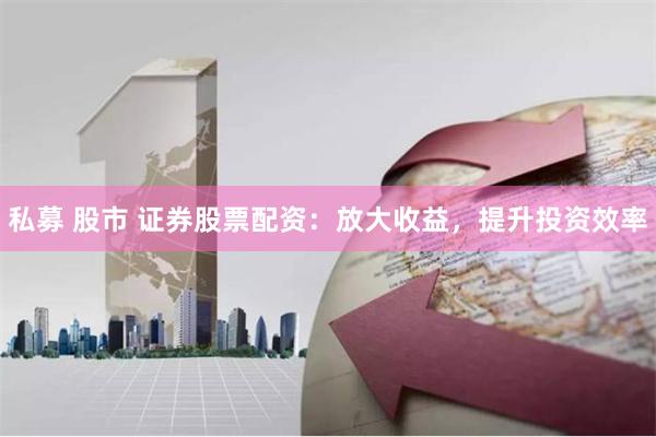 私募 股市 证券股票配资：放大收益，提升投资效率