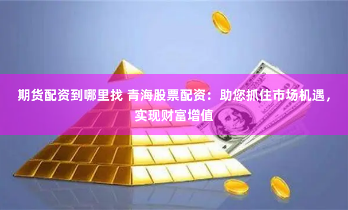 期货配资到哪里找 青海股票配资：助您抓住市场机遇，实现财富增值