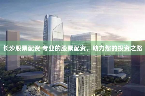 长沙股票配资 专业的股票配资,助力您的投资之路