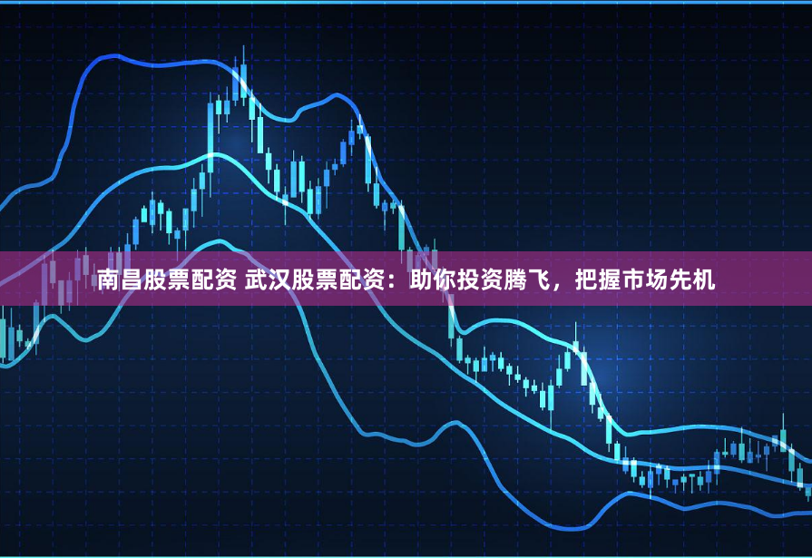 南昌股票配资 武汉股票配资：助你投资腾飞，把握市场先机