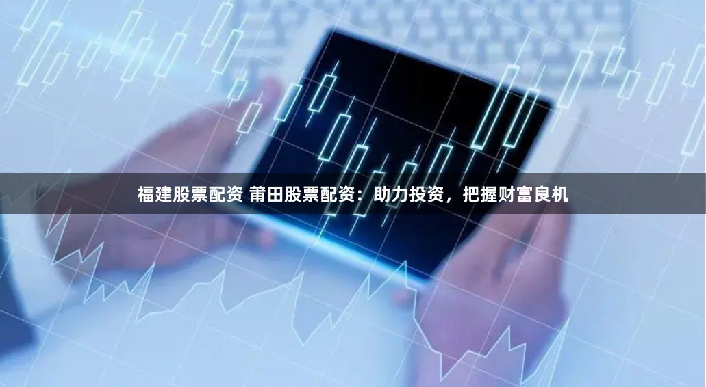 福建股票配资 莆田股票配资：助力投资，把握财富良机