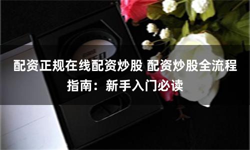 配资正规在线配资炒股 配资炒股全流程指南:新手入门必读