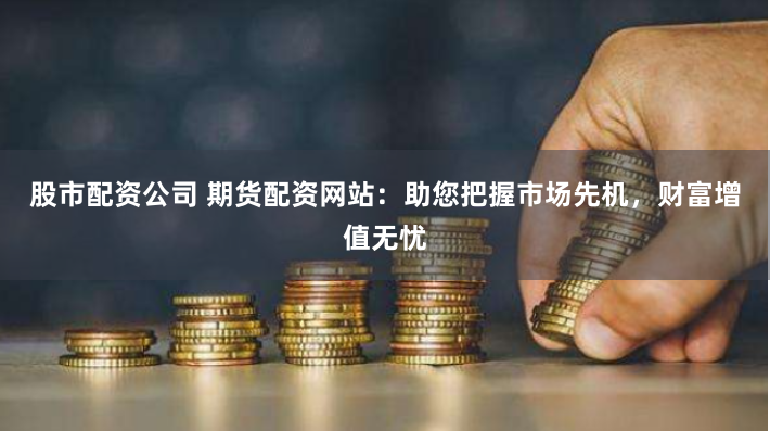 股市配资公司 期货配资网站：助您把握市场先机，财富增值无忧