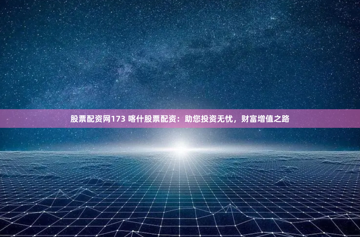 股票配资网173 喀什股票配资：助您投资无忧，财富增值之路