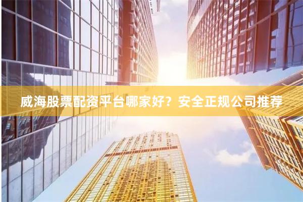 威海股票配资平台哪家好？安全正规公司推荐